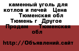 каменный уголь для котлов и печей › Цена ­ 260 - Тюменская обл., Тюмень г. Другое » Продам   . Тюменская обл.